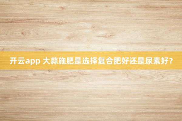开云app 大蒜施肥是选择复合肥好还是尿素好?