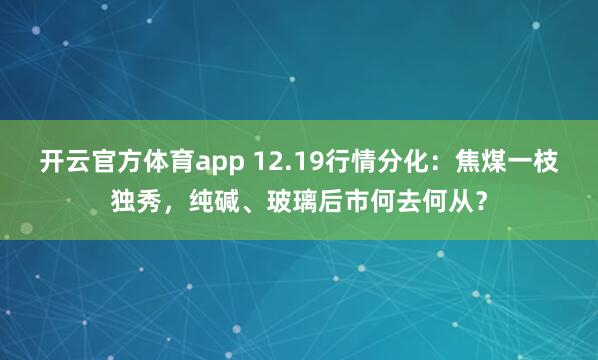 开云官方体育app 12.19行情分化:焦煤一枝独秀,纯碱、玻璃后市何去何从?