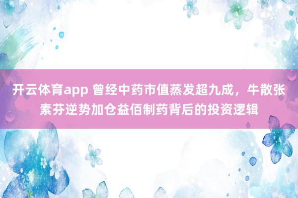 开云体育app 曾经中药市值蒸发超九成，牛散张素芬逆势加仓益佰制药背后的投资逻辑