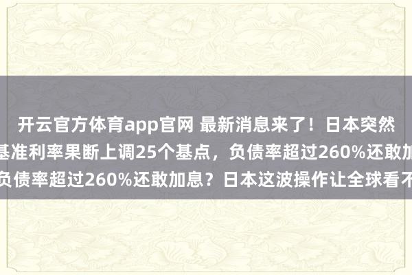 开云官方体育app官网 最新消息来了！日本突然宣布加息，日本央行将基准利率果断上调25个基点，负债率超过260%还敢加息？日本这波操作让全球看不懂