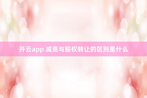 开云app 减资与股权转让的区别是什么