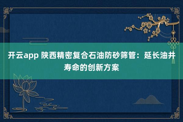 开云app 陕西精密复合石油防砂筛管:延长油井寿命的创新方案