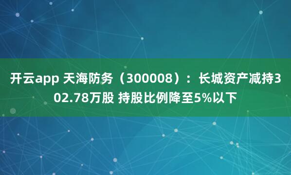 开云app 天海防务（300008）：长城资产减持302.78万股 持股比例降至5%以下