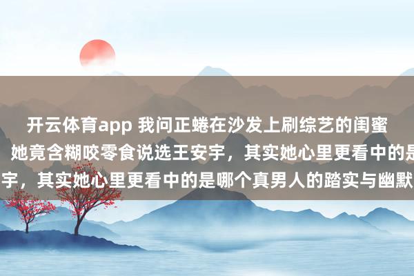 开云体育app 我问正蜷在沙发上刷综艺的闺蜜，鹿晗和王安宇二选一，她竟含糊咬零食说选王安宇，其实她心里更看中的是哪个真男人的踏实与幽默