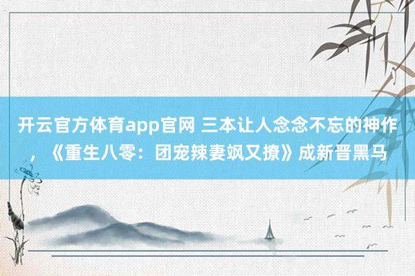 开云官方体育app官网 三本让人念念不忘的神作，《重生八零：团宠辣妻飒又撩》成新晋黑马