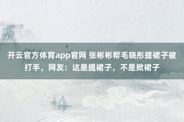 开云官方体育app官网 张彬彬帮毛晓彤提裙子被打手，网友：这是提裙子，不是掀裙子