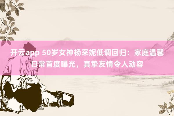 开云app 50岁女神杨采妮低调回归：家庭温馨日常首度曝光，真挚友情令人动容