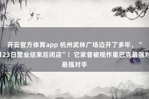 开云官方体育app 杭州武林广场边开了多年，“1月23日营业结束后闭店”！它家曾被视作星巴克最强对手