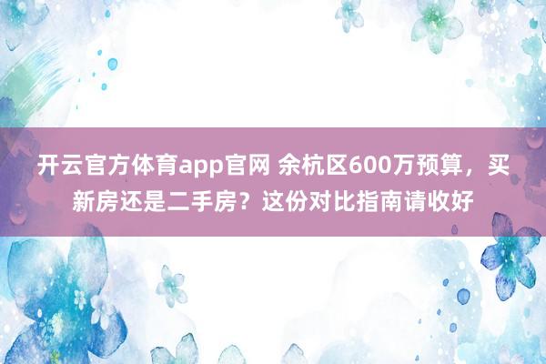 开云官方体育app官网 余杭区600万预算，买新房还是二手房？这份对比指南请收好