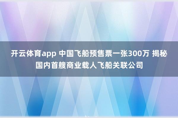 开云体育app 中国飞船预售票一张300万 揭秘国内首艘商业载人飞船关联公司