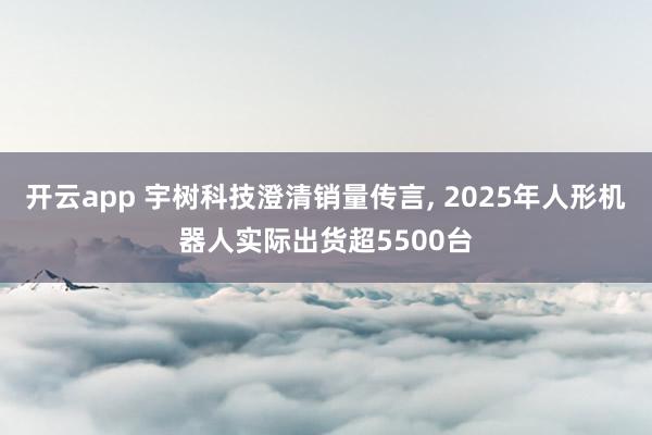 开云app 宇树科技澄清销量传言, 2025年人形机器人实际出货超5500台