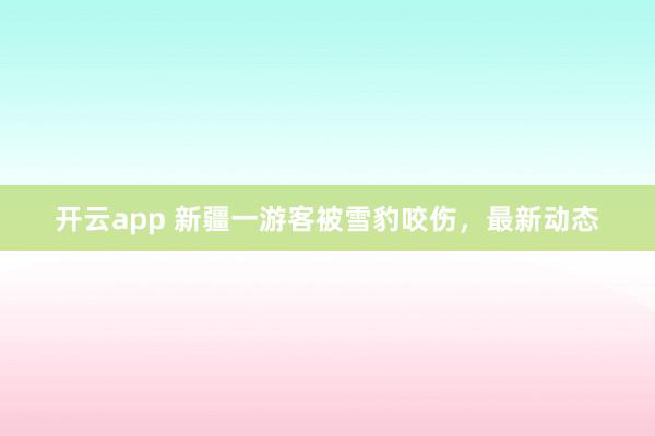 开云app 新疆一游客被雪豹咬伤，最新动态