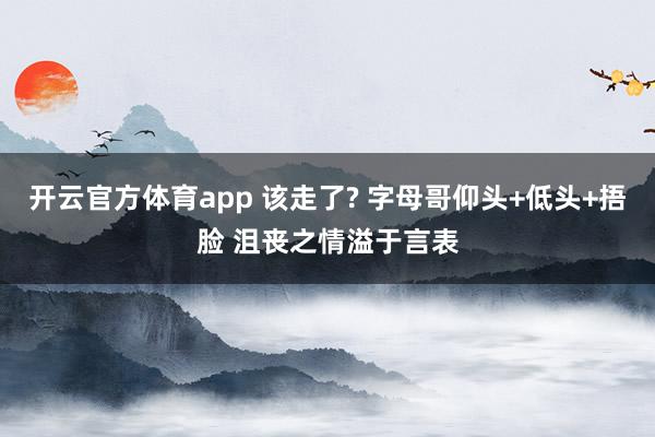 开云官方体育app 该走了? 字母哥仰头+低头+捂脸 沮丧之情溢于言表