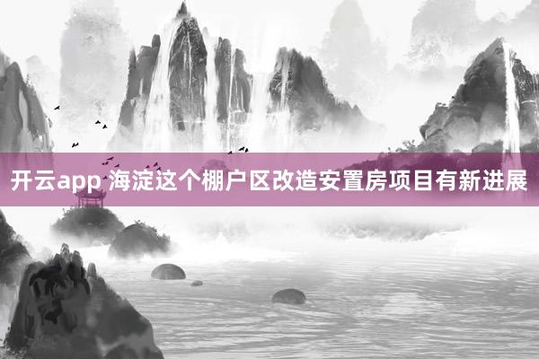 开云app 海淀这个棚户区改造安置房项目有新进展