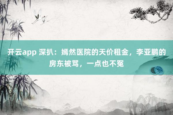 开云app 深扒:嫣然医院的天价租金,李亚鹏的房东被骂,一点也不冤