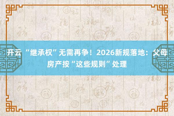 开云 “继承权”无需再争！2026新规落地：父母房产按“这些规则”处理