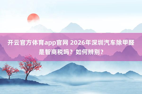 开云官方体育app官网 2026年深圳汽车除甲醛是智商税吗?如何辨别?