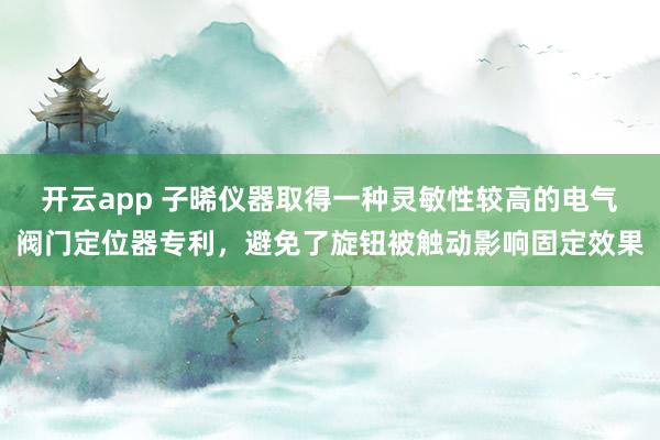 开云app 子晞仪器取得一种灵敏性较高的电气阀门定位器专利，避免了旋钮被触动影响固定效果