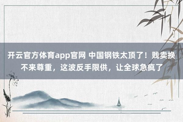 开云官方体育app官网 中国钢铁太顶了！贱卖换不来尊重，这波反手限供，让全球急疯了