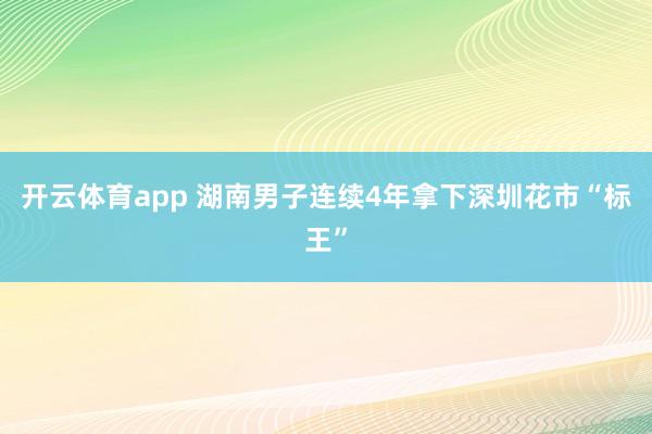 开云体育app 湖南男子连续4年拿下深圳花市“标王”