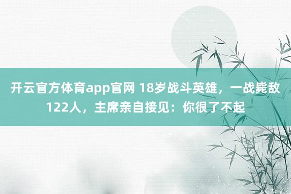 开云官方体育app官网 18岁战斗英雄，一战毙敌122人，主席亲自接见：你很了不起