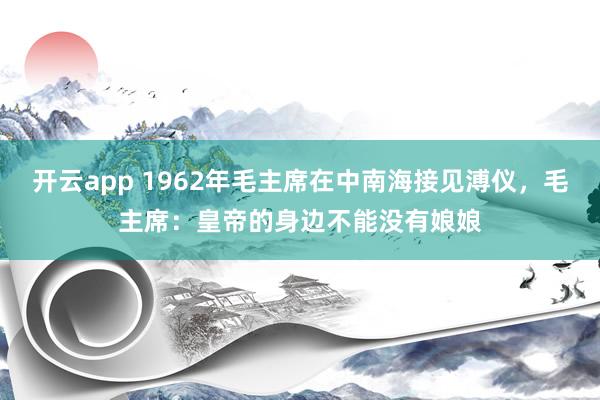 开云app 1962年毛主席在中南海接见溥仪，毛主席：皇帝的身边不能没有娘娘