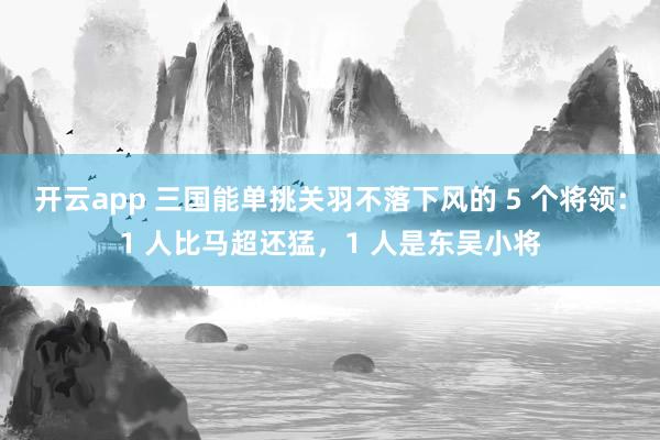 开云app 三国能单挑关羽不落下风的 5 个将领:1 人比马超还猛,1 人是东吴小将