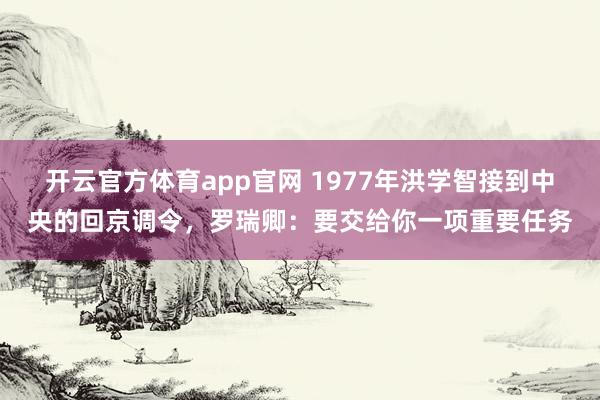 开云官方体育app官网 1977年洪学智接到中央的回京调令，罗瑞卿：要交给你一项重要任务