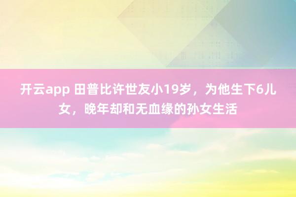开云app 田普比许世友小19岁,为他生下6儿女,晚年却和无血缘的孙女生活