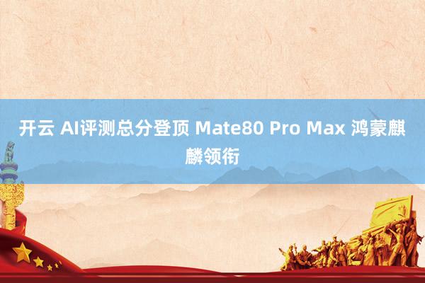 开云 AI评测总分登顶 Mate80 Pro Max 鸿蒙麒麟领衔