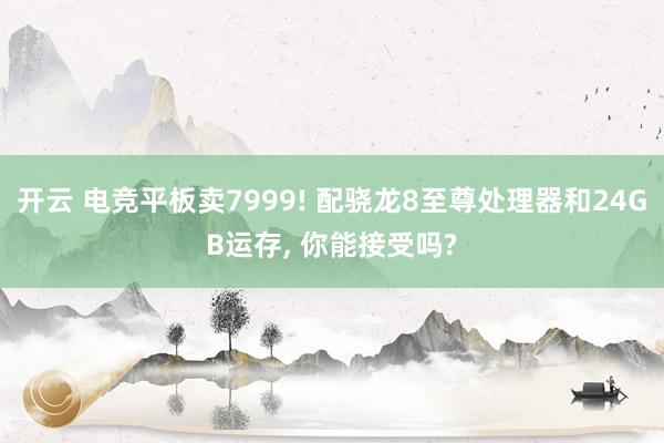 开云 电竞平板卖7999! 配骁龙8至尊处理器和24GB运存， 你能接受吗?