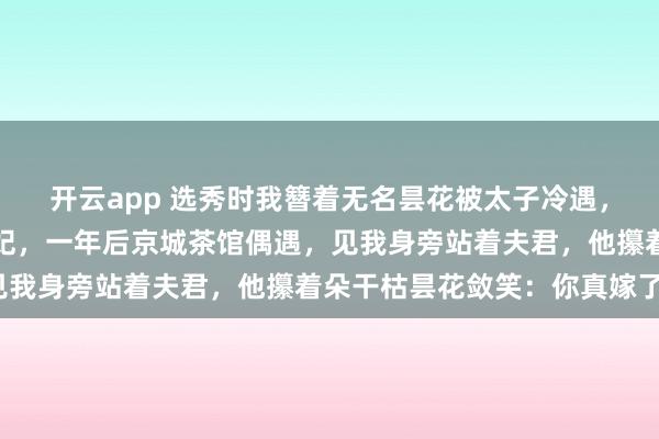 开云app 选秀时我簪着无名昙花被太子冷遇,他转头选定太傅之女为妃,一年后京城茶馆偶遇,见我身旁站着夫君,他攥着朵干枯昙花敛笑:你真嫁了?