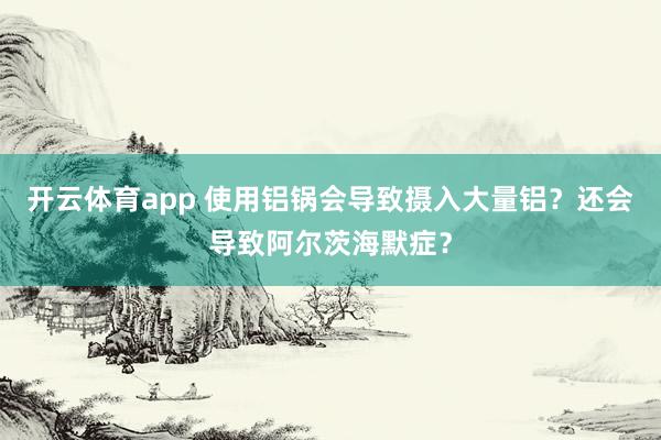 开云体育app 使用铝锅会导致摄入大量铝?还会导致阿尔茨海默症?