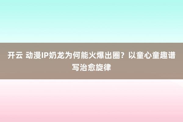 开云 动漫IP奶龙为何能火爆出圈?以童心童趣谱写治愈旋律