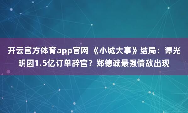 开云官方体育app官网 《小城大事》结局：谭光明因1.5亿订单辞官？郑德诚最强情敌出现