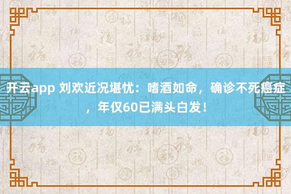 开云app 刘欢近况堪忧：嗜酒如命，确诊不死癌症，年仅60已满头白发！