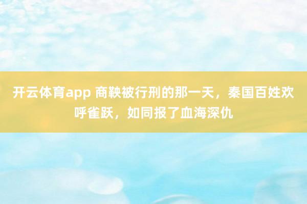 开云体育app 商鞅被行刑的那一天,秦国百姓欢呼雀跃,如同报了血海深仇