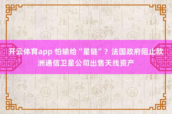 开云体育app 怕输给“星链”？法国政府阻止欧洲通信卫星公司出售天线资产