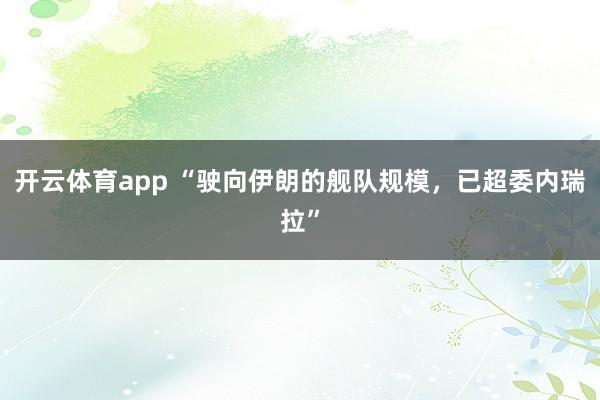 开云体育app “驶向伊朗的舰队规模,已超委内瑞拉”