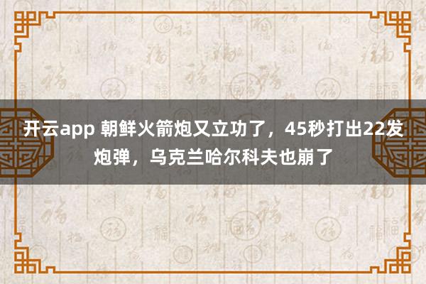 开云app 朝鲜火箭炮又立功了,45秒打出22发炮弹,乌克兰哈尔科夫也崩了