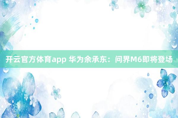 开云官方体育app 华为余承东：问界M6即将登场