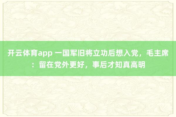 开云体育app 一国军旧将立功后想入党,毛主席:留在党外更好,事后才知真高明
