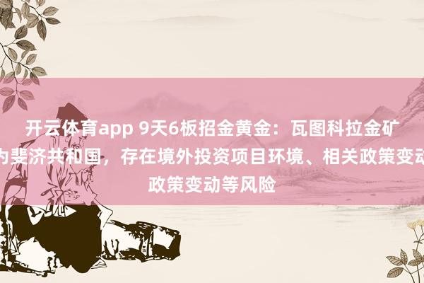 开云体育app 9天6板招金黄金：瓦图科拉金矿所在地为斐济共和国，存在境外投资项目环境、相关政策变动等风险