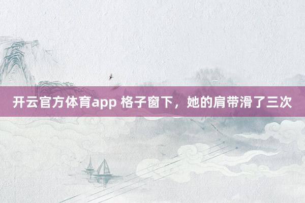 开云官方体育app 格子窗下，她的肩带滑了三次