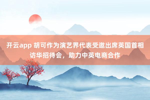 开云app 胡可作为演艺界代表受邀出席英国首相访华招待会，助力中英电商合作