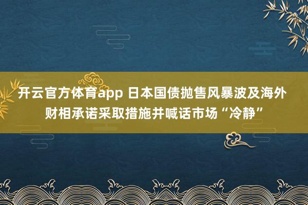 开云官方体育app 日本国债抛售风暴波及海外 财相承诺采取措施并喊话市场“冷静”