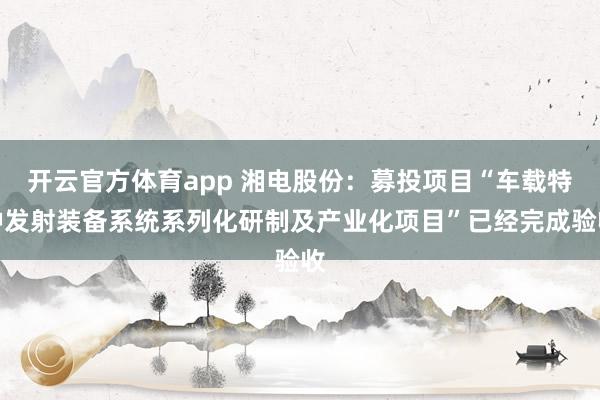 开云官方体育app 湘电股份：募投项目“车载特种发射装备系统系列化研制及产业化项目”已经完成验收