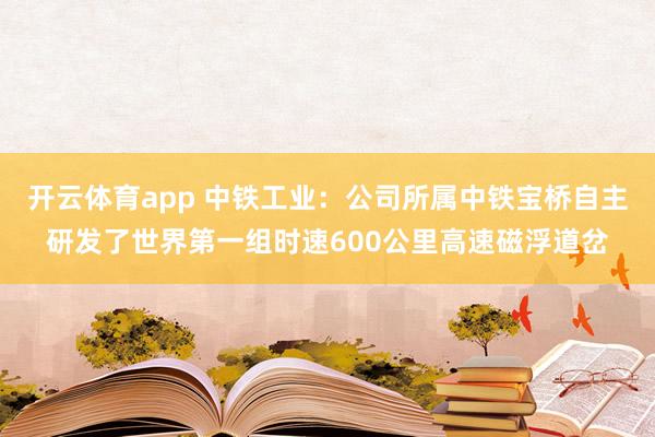开云体育app 中铁工业：公司所属中铁宝桥自主研发了世界第一组时速600公里高速磁浮道岔