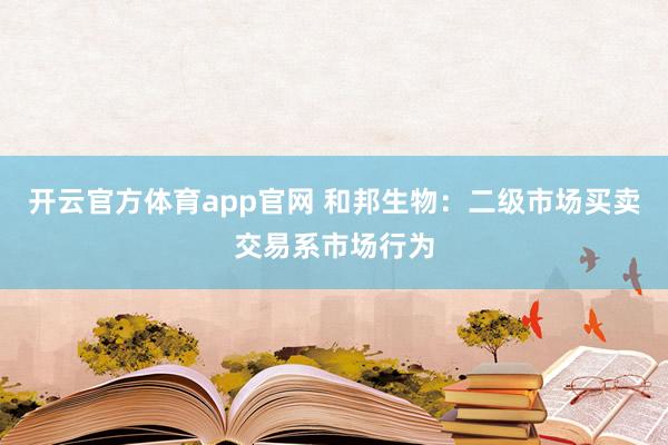 开云官方体育app官网 和邦生物：二级市场买卖交易系市场行为