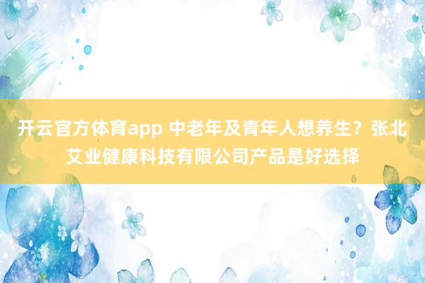 开云官方体育app 中老年及青年人想养生？张北艾业健康科技有限公司产品是好选择